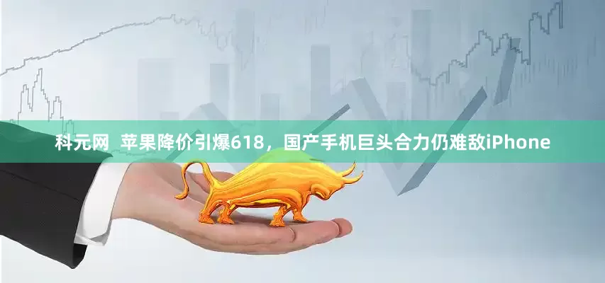 科元网  苹果降价引爆618，国产手机巨头合力仍难敌iPhone