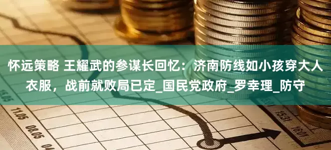 怀远策略 王耀武的参谋长回忆：济南防线如小孩穿大人衣服，战前就败局已定_国民党政府_罗幸理_防守