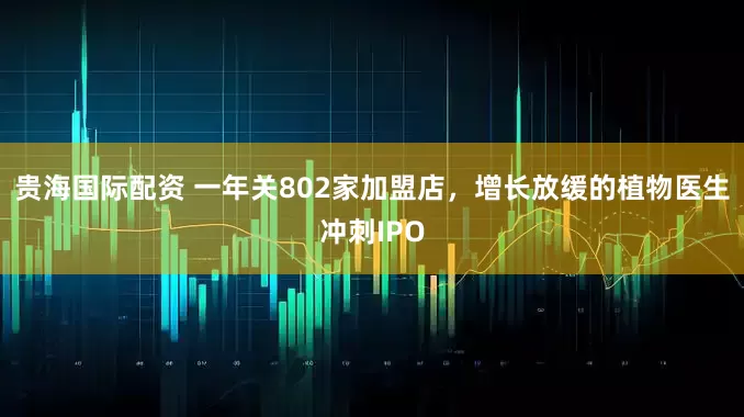 贵海国际配资 一年关802家加盟店，增长放缓的植物医生冲刺IPO