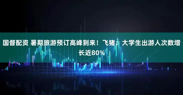 国督配资 暑期旅游预订高峰到来！飞猪：大学生出游人次数增长近80%