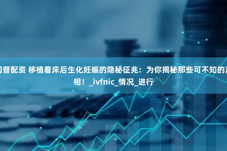 国督配资 移植着床后生化妊娠的隐秘征兆：为你揭秘那些可不知的真相！_ivfnic_情况_进行
