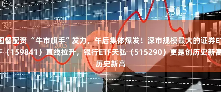 国督配资 “牛市旗手”发力，午后集体爆发！深市规模最大的证券ETF（159841）直线拉升，银行ETF天弘（515290）更是创历史新高