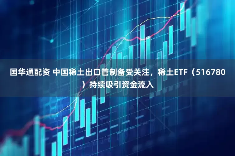 国华通配资 中国稀土出口管制备受关注，稀土ETF（516780）持续吸引资金流入
