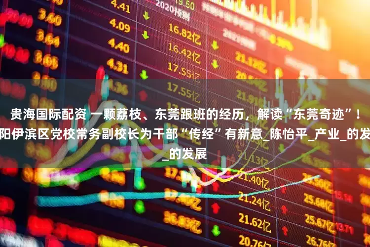贵海国际配资 一颗荔枝、东莞跟班的经历，解读“东莞奇迹”！洛阳伊滨区党校常务副校长为干部“传经”有新意_陈怡平_产业_的发展