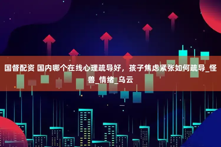 国督配资 国内哪个在线心理疏导好，孩子焦虑紧张如何疏导_怪兽_情绪_乌云