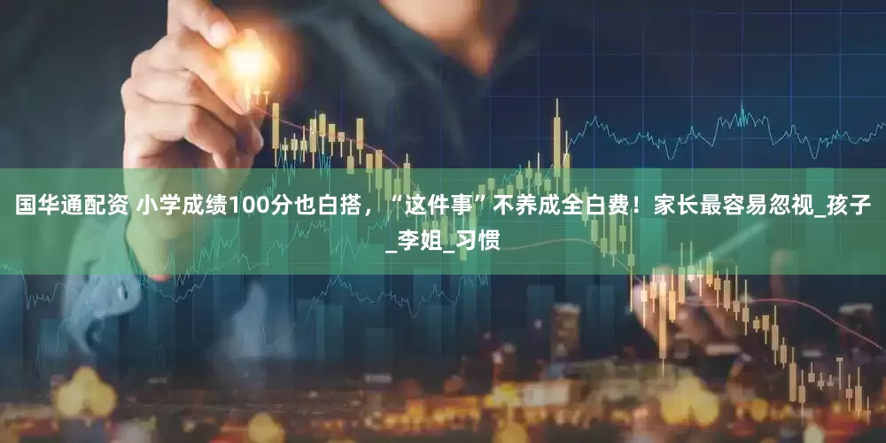 国华通配资 小学成绩100分也白搭，“这件事”不养成全白费！家长最容易忽视_孩子_李姐_习惯