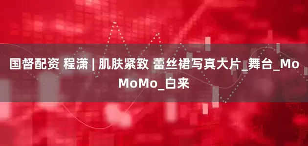 国督配资 程潇 | 肌肤紧致 蕾丝裙写真大片_舞台_MoMoMo_白来