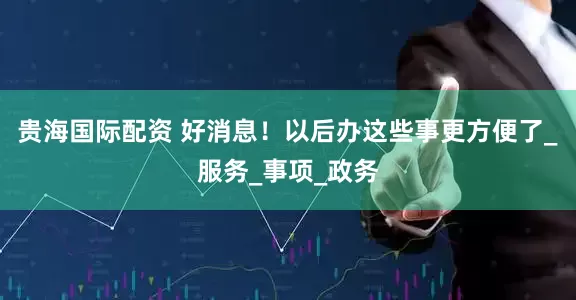 贵海国际配资 好消息！以后办这些事更方便了_服务_事项_政务