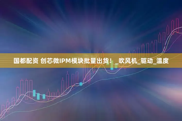 国都配资 创芯微IPM模块批量出货！_吹风机_驱动_温度
