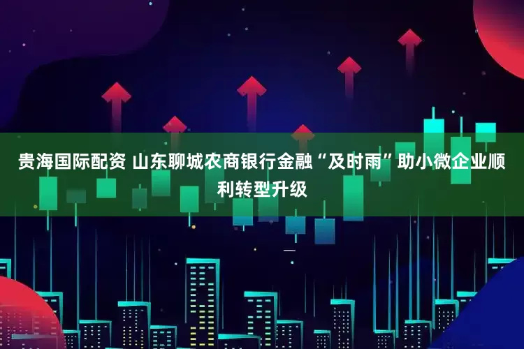 贵海国际配资 山东聊城农商银行金融“及时雨”助小微企业顺利转型升级