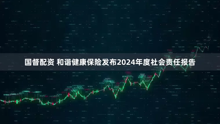 国督配资 和谐健康保险发布2024年度社会责任报告