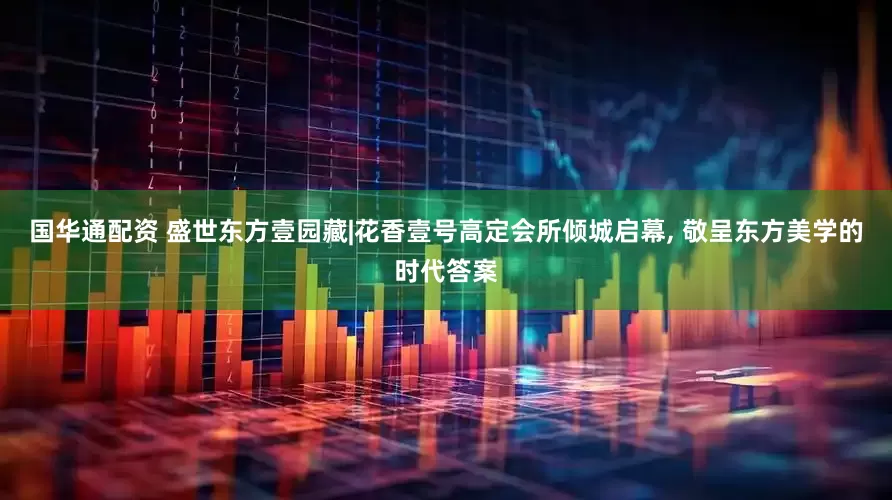 国华通配资 盛世东方壹园藏|花香壹号高定会所倾城启幕, 敬呈东方美学的时代答案