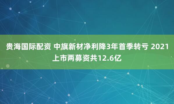 贵海国际配资 中旗新材净利降3年首季转亏 2021上市两募资共12.6亿