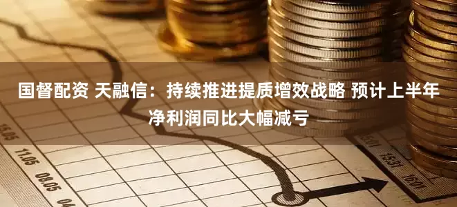 国督配资 天融信：持续推进提质增效战略 预计上半年净利润同比大幅减亏