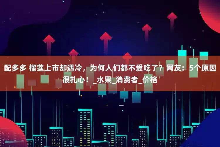 配多多 榴莲上市却遇冷，为何人们都不爱吃了？网友：5个原因很扎心！_水果_消费者_价格