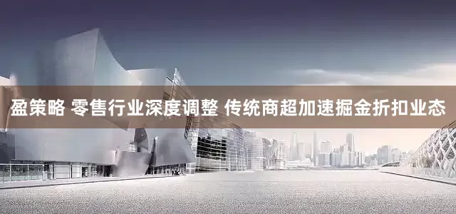 盈策略 零售行业深度调整 传统商超加速掘金折扣业态
