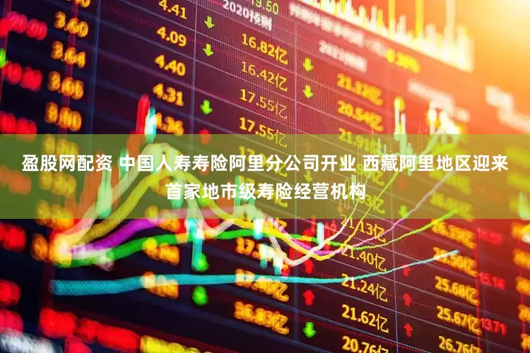 盈股网配资 中国人寿寿险阿里分公司开业 西藏阿里地区迎来首家地市级寿险经营机构