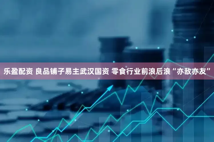 乐盈配资 良品铺子易主武汉国资 零食行业前浪后浪“亦敌亦友”