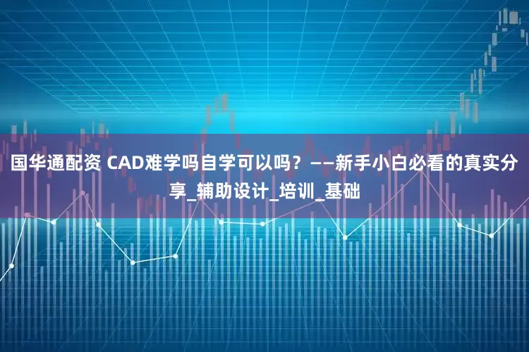 国华通配资 CAD难学吗自学可以吗？——新手小白必看的真实分享_辅助设计_培训_基础