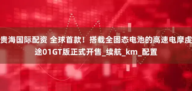 贵海国际配资 全球首款！搭载全固态电池的高速电摩虔途01GT版正式开售_续航_km_配置