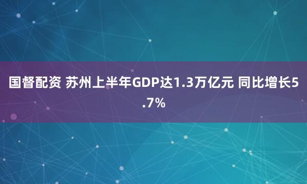 国督配资 苏州上半年GDP达1.3万亿元 同比增长5.7%