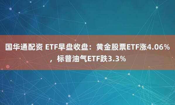 国华通配资 ETF早盘收盘：黄金股票ETF涨4.06%，标普油气ETF跌3.3%