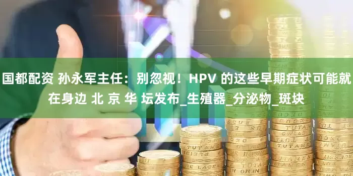 国都配资 孙永军主任：别忽视！HPV 的这些早期症状可能就在身边 北 京 华 坛发布_生殖器_分泌物_斑块
