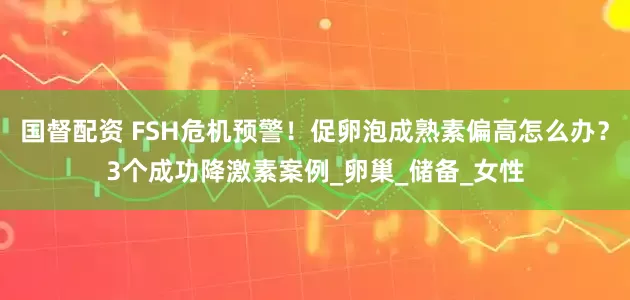 国督配资 FSH危机预警！促卵泡成熟素偏高怎么办？3个成功降激素案例_卵巢_储备_女性