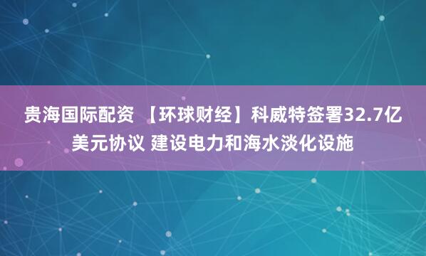 贵海国际配资 【环球财经】科威特签署32.7亿美元协议 建设电力和海水淡化设施
