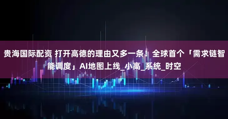 贵海国际配资 打开高德的理由又多一条！全球首个「需求链智能调度」AI地图上线_小高_系统_时空