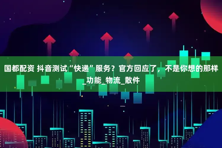 国都配资 抖音测试“快递”服务？官方回应了，不是你想的那样_功能_物流_散件