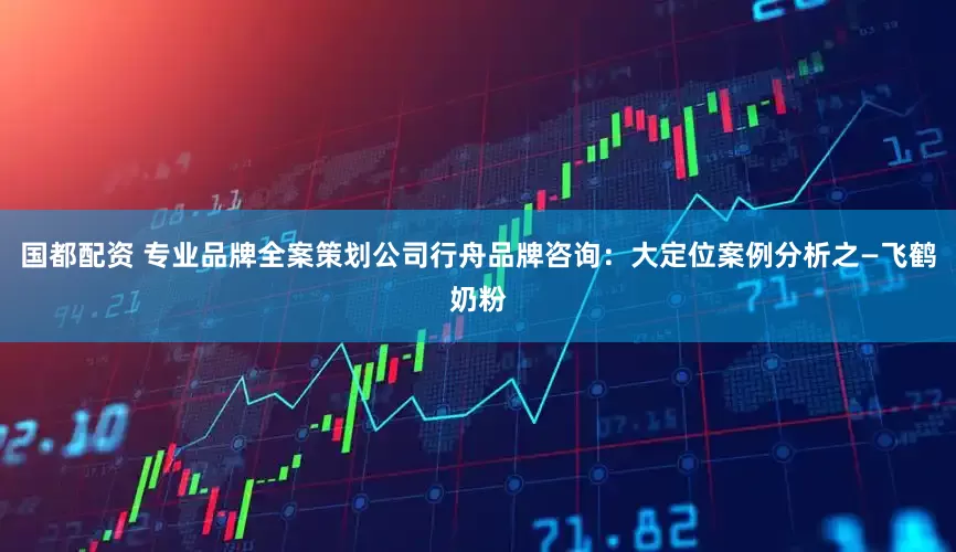 国都配资 专业品牌全案策划公司行舟品牌咨询：大定位案例分析之—飞鹤奶粉