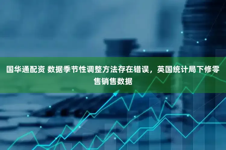 国华通配资 数据季节性调整方法存在错误，英国统计局下修零售销售数据