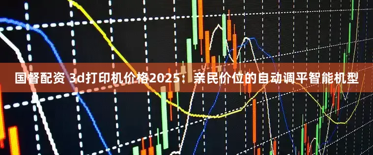 国督配资 3d打印机价格2025：亲民价位的自动调平智能机型